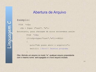 Abertura de Arquivo
              Exemplo:
Linguagem C

               FILE    *ofp;
                 ofp = fopen ("test", "w");
              Entretanto, para checagem de erros escrevemos assim:
                         FILE   *ofp;
                         if((ofp=fopen("test","w"))==NULL)
                         {
                             puts("não posso abrir o arquivon");
                             exit(1); //Erro!! Termina programa
                         }
              Obs: Abrindo um arquivo no modo “w”, qualquer arquivo preexistente
              com o mesmo nome será apagado e o novo arquivo iniciado.
                                                                                   146
 
