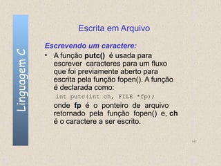 Escrita em Arquivo
              Escrevendo um caractere:
Linguagem C

              • A função putc() é usada para
                escrever caracteres para um fluxo
                que foi previamente aberto para
                escrita pela função fopen(). A função
                é declarada como:
                 int putc(int ch, FILE *fp);
                onde fp é o ponteiro de arquivo
                retornado pela função fopen() e, ch
                é o caractere a ser escrito.

                                                        147
 