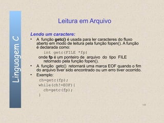 Leitura em Arquivo
              Lendo um caractere:
Linguagem C

              •   A função getc() é usada para ler caracteres do fluxo
                  aberto em modo de leitura pela função fopen(). A função
                  é declarada como:
                      int getc(FILE *fp)
                   onde fp é um ponteiro de arquivo do tipo FILE
                      retornado pela função fopen().
              •   A função getc() retornará uma marca EOF quando o fim
                  do arquivo tiver sido encontrado ou um erro tiver ocorrido.
              •   Exemplo:
                   ch=getc(fp);
                   while(ch!=EOF){
                      ch=getc(fp);
                   }

                                                                                148
 