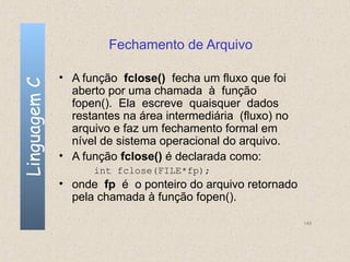 Fechamento de Arquivo

              • A função fclose() fecha um fluxo que foi
Linguagem C


                aberto por uma chamada à função
                fopen(). Ela escreve quaisquer dados
                restantes na área intermediária (fluxo) no
                arquivo e faz um fechamento formal em
                nível de sistema operacional do arquivo.
              • A função fclose() é declarada como:
                    int fclose(FILE*fp);
              • onde fp é o ponteiro do arquivo retornado
                pela chamada à função fopen().

                                                             149
 