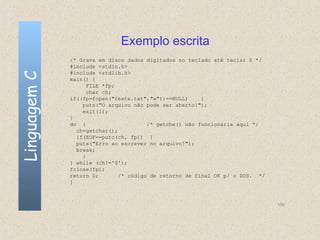 Exemplo escrita
              /* Grava em disco dados digitados no teclado até teclar $ */
              #include <stdio.h>
              #include <stdlib.h>
Linguagem C

              main() {
                    FILE *fp;
                    char ch;
              if((fp=fopen("teste.txt","w"))==NULL)     {
                  puts("O arquivo não pode ser aberto!");
                  exit(1);
              }
              do {                     /* getche() não funcionaria aqui */
                ch=getchar();
                if(EOF==putc(ch, fp)) {
                puts("Erro ao escrever no arquivo!");
                break;
                  }
              } while (ch!='$');
              fclose(fp);
              return 0;       /* código de retorno de final OK p/ o DOS. */
              }



                                                                              150
 