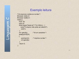 Exemplo leitura
              /*Lê arquivos e exibe-os na tela.*/
              #include <stdio.h>
              #include <stdlib.h>
Linguagem C

              main() {
                 FILE *fp;
                 char ch;
                 if((fp=fopen("teste.txt","r"))==NULL) {
                     puts("O arquivo não pode ser aberto!");
                      exit(1);
                  }
                 ch= getc(fp);         /* lê um caractere */
                 while(ch!=EOF)
                 {
                      putchar(ch);     /* imprime na tela */
                      ch=getc(fp);
                  }
                  return 0;
               }


                                                               151
 