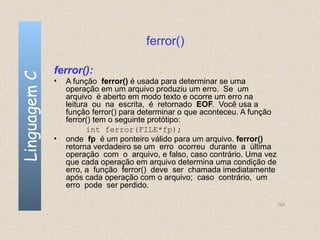 ferror()

              ferror():
Linguagem C

              •   A função ferror() é usada para determinar se uma
                  operação em um arquivo produziu um erro. Se um
                  arquivo é aberto em modo texto e ocorre um erro na
                  leitura ou na escrita, é retornado EOF. Você usa a
                  função ferror() para determinar o que aconteceu. A função
                  ferror() tem o seguinte protótipo:
                         int ferror(FILE*fp);
              •   onde fp é um ponteiro válido para um arquivo. ferror()
                  retorna verdadeiro se um erro ocorreu durante a última
                  operação com o arquivo, e falso, caso contrário. Uma vez
                  que cada operação em arquivo determina uma condição de
                  erro, a função ferror() deve ser chamada imediatamente
                  após cada operação com o arquivo; caso contrário, um
                  erro pode ser perdido.

                                                                              152
 