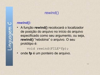 rewind()

              rewind():
Linguagem C


              • A função rewind() recolocará o localizador
                de posição do arquivo no início do arquivo
                especificado como seu argumento, ou seja,
                rewind() “rebobina” o arquivo. O seu
                protótipo é:
                    void rewind(FILE*fp);
              • onde fp é um ponteiro de arquivo.


                                                             153
 