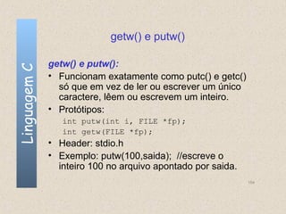 getw() e putw()

              getw() e putw():
Linguagem C


              • Funcionam exatamente como putc() e getc()
                só que em vez de ler ou escrever um único
                caractere, lêem ou escrevem um inteiro.
              • Protótipos:
                 int putw(int i, FILE *fp);
                 int getw(FILE *fp);
              • Header: stdio.h
              • Exemplo: putw(100,saida); //escreve o
                inteiro 100 no arquivo apontado por saida.
                                                             154
 