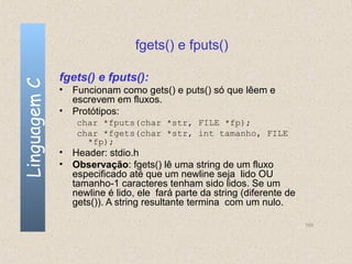fgets() e fputs()

              fgets() e fputs():
Linguagem C


              • Funcionam como gets() e puts() só que lêem e
                escrevem em fluxos.
              • Protótipos:
                  char *fputs(char *str, FILE *fp);
                  char *fgets(char *str, int tamanho, FILE
                    *fp);
              • Header: stdio.h
              • Observação: fgets() lê uma string de um fluxo
                especificado até que um newline seja lido OU
                tamanho-1 caracteres tenham sido lidos. Se um
                newline é lido, ele fará parte da string (diferente de
                gets()). A string resultante termina com um nulo.

                                                                         155
 