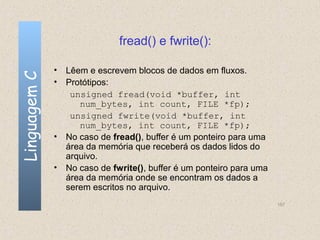 fread() e fwrite():

              • Lêem e escrevem blocos de dados em fluxos.
Linguagem C


              • Protótipos:
                 unsigned fread(void *buffer, int
                   num_bytes, int count, FILE *fp);
                 unsigned fwrite(void *buffer, int
                   num_bytes, int count, FILE *fp);
              • No caso de fread(), buffer é um ponteiro para uma
                área da memória que receberá os dados lidos do
                arquivo.
              • No caso de fwrite(), buffer é um ponteiro para uma
                área da memória onde se encontram os dados a
                serem escritos no arquivo.
                                                                     157
 