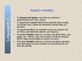 fread() e fwrite():

              • O número de bytes a ser lido ou escrito é
Linguagem C

                especificado por num_bytes.
              • O argumento count determina quantos itens (cada
                um tendo num_bytes de tamanho) serão lidos ou
                escritos.
              • O argumento fp é um ponteiro para um arquivo de
                um fluxo previamente aberto por fopen().
              • A função fread() retorna o número de itens lidos, que
                pode ser menor que count caso o final de arquivo
                (EOF) seja encontrado ou ocorra um erro.
              • A função fwrite() retorna o número de itens escritos,
                que será igual a count exceto na ocorrência de um
                erro de escrita.

                                                                        158
 