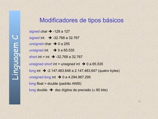 Modificadores de tipos básicos
              signed char  -128 a 127
Linguagem C

              signed int      -32.768 a 32.767
              unsigned char  0 a 255
              unsigned int      0 a 65.535
              short int = int  -32.768 a 32.767

              unsigned short int = unsigned int  0 a 65.535
              long int  -2.147.483.648 a 2.147.483.647 (quatro bytes)
              unsigned long int  0 a 4.294.967.295
              long float = double (padrão ANSI)
              long double  dez dígitos de precisão (≅ 80 bits)


                                                                         16
 