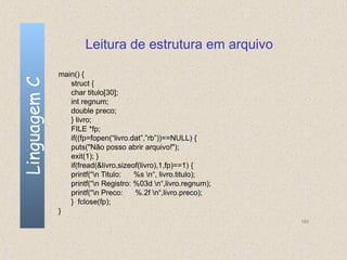 Leitura de estrutura em arquivo

              main() {
Linguagem C

                 struct {
                 char titulo[30];
                 int regnum;
                 double preco;
                 } livro;
                 FILE *fp;
                 if((fp=fopen(“livro.dat”,”rb”))==NULL) {
                 puts("Não posso abrir arquivo!");
                 exit(1); }
                 if(fread(&livro,sizeof(livro),1,fp)==1) {
                 printf(“n Titulo:   %s n“, livro.titulo);
                 printf(“n Registro: %03d n“,livro.regnum);
                 printf(“n Preco:    %.2f n“,livro.preco);
                 } fclose(fp);
              }
                                                                160
 