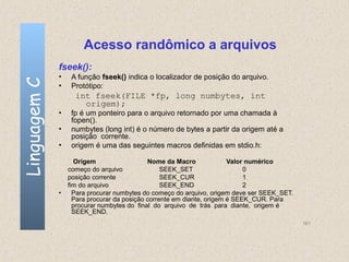Acesso randômico a arquivos
              fseek():
              •    A função fseek() indica o localizador de posição do arquivo.
Linguagem C

              •    Protótipo:
                    int fseek(FILE *fp, long numbytes, int
                      origem);
              •    fp é um ponteiro para o arquivo retornado por uma chamada à
                   fopen().
              •    numbytes (long int) é o número de bytes a partir da origem até a
                   posição corrente.
              •    origem é uma das seguintes macros definidas em stdio.h:

                     Origem                  Nome da Macro              Valor numérico
                  começo do arquivo               SEEK_SET                   0
                  posição corrente                SEEK_CUR                   1
                  fim do arquivo                  SEEK_END                   2
              •     Para procurar numbytes do começo do arquivo, origem deve ser SEEK_SET.
                    Para procurar da posição corrente em diante, origem é SEEK_CUR. Para
                    procurar numbytes do final do arquivo de trás para diante, origem é
                    SEEK_END.
                                                                                             161
 
