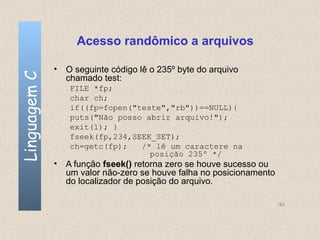 Acesso randômico a arquivos

              • O seguinte código lê o 235º byte do arquivo
Linguagem C

                chamado test:
                 FILE *fp;
                 char ch;
                 if((fp=fopen("teste","rb"))==NULL){
                 puts("Não posso abrir arquivo!");
                 exit(1); }
                 fseek(fp,234,SEEK_SET);
                 ch=getc(fp);   /* lê um caractere na
                                  posição 235º */
              • A função fseek() retorna zero se houve sucesso ou
                um valor não-zero se houve falha no posicionamento
                do localizador de posição do arquivo.

                                                                     162
 