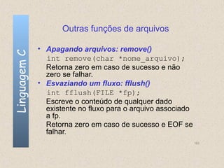 Outras funções de arquivos

              • Apagando arquivos: remove()
Linguagem C


                int remove(char *nome_arquivo);
                Retorna zero em caso de sucesso e não
                zero se falhar.
              • Esvaziando um fluxo: fflush()
                int fflush(FILE *fp);
                Escreve o conteúdo de qualquer dado
                existente no fluxo para o arquivo associado
                a fp.
                Retorna zero em caso de sucesso e EOF se
                falhar.
                                                              163
 