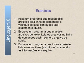 Exercícios

              1. Faça um programa que receba dois
Linguagem C


                 arquivos pela linha de comandos e
                 verifique se seus conteúdos são
                 exatamente iguais.
              2. Escreva um programa que una dois
                 arquivos de texto. Leia os arquivos na linha
                 de comandos assim como o arquivo de
                 saída.
              3. Escreva um programa que insira, consulte,
                 liste e exclua itens (estruturas) mantendo
                 as informações em arquivo.
                                                                164
 