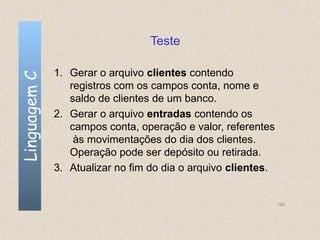 Teste

              1. Gerar o arquivo clientes contendo
Linguagem C


                 registros com os campos conta, nome e
                 saldo de clientes de um banco.
              2. Gerar o arquivo entradas contendo os
                 campos conta, operação e valor, referentes
                  às movimentações do dia dos clientes.
                 Operação pode ser depósito ou retirada.
              3. Atualizar no fim do dia o arquivo clientes.


                                                               165
 