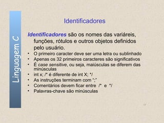 Identificadores

              Identificadores são os nomes das variáreis,
Linguagem C

                funções, rótulos e outros objetos definidos
                pelo usuário.
              • O primeiro caracter deve ser uma letra ou sublinhado
              • Apenas os 32 primeiros caracteres são significativos
              • É case sensitive, ou seja, maiúsculas se diferem das
                minúsculas
              • int x; /* é diferente de int X; */
              • As instruções terminam com “;”
              • Comentários devem ficar entre /* e */
              • Palavras-chave são minúsculas

                                                                       17
 
