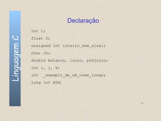 Declaração
              int i;
Linguagem C

              float f;
              unsigned int inteiro_sem_sinal;
              char ch;
              double balanco, lucro, prejuizo;
              int i, j, k;
              int   _exemplo_de_um_nome_longo;
              long int A5k;




                                                 18
 