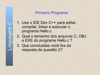 Primeiro Programa

              1. Use o IDE Dev C++ para editar,
Linguagem C


                 compilar, linkar e executar o
                 programa Hello.c
              2. Qual o tamanho dos arquivos C, OBJ
                 e EXE do programa Hello.c ?
              3. Que conclusões você tira da
                 resposta da questão 2?


                                                      19
 