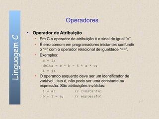 Operadores
              • Operador de Atribuição
Linguagem C

                 • Em C o operador de atribuição é o sinal de igual “=”.
                 • É erro comum em programadores iniciantes confundir
                   o “=” com o operador relacional de igualdade “==”.
                 • Exemplos:
                     a = 1;
                     delta = b * b – 4 * a * c;
                     i = j;
                 • O operando esquerdo deve ser um identificador de
                   variável, isto é, não pode ser uma constante ou
                   expressão. São atribuições inválidas:
                     1 = a;           // constante!
                     b + 1 = a;       // expressão!
                                                                           21
 
