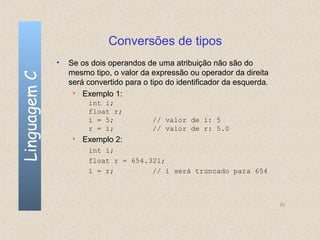Conversões de tipos
              •   Se os dois operandos de uma atribuição não são do
                  mesmo tipo, o valor da expressão ou operador da direita
Linguagem C


                  será convertido para o tipo do identificador da esquerda.
                   • Exemplo 1:
                       int i;
                       float r;
                       i = 5;            // valor de i: 5
                       r = i;            // valor de r: 5.0
                   • Exemplo 2:
                       int i;
                       float r = 654.321;
                       i = r;         // i será truncado para 654



                                                                              22
 