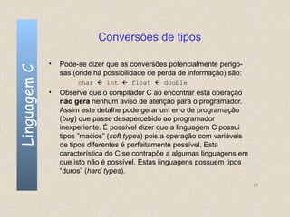 Conversões de tipos

              •   Pode-se dizer que as conversões potencialmente perigo-
Linguagem C

                  sas (onde há possibilidade de perda de informação) são:
                       char  int  float  double
              •   Observe que o compilador C ao encontrar esta operação
                  não gera nenhum aviso de atenção para o programador.
                  Assim este detalhe pode gerar um erro de programação
                  (bug) que passe desapercebido ao programador
                  inexperiente. É possível dizer que a linguagem C possui
                  tipos ”macios” (soft types) pois a operação com variáveis
                  de tipos diferentes é perfeitamente possível. Esta
                  característica do C se contrapõe a algumas linguagens em
                  que isto não é possível. Estas linguagens possuem tipos
                  “duros” (hard types).
                                                                              23
 