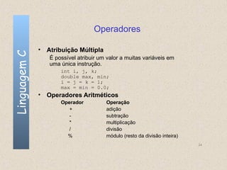 Operadores

              • Atribuição Múltipla
Linguagem C


                 É possível atribuir um valor a muitas variáveis em
                 uma única instrução.
                     int i, j, k;
                     double max, min;
                     i = j = k = 1;
                     max = min = 0.0;
              • Operadores Aritméticos
                     Operador          Operação
                        +              adição
                        -              subtração
                        *              multiplicação
                        /              divisão
                       %               módulo (resto da divisão inteira)
                                                                           24
 
