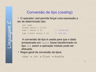 Conversão de tipo (casting)
              • O operador cast permite forçar uma expressão a
              ser de determinado tipo:
Linguagem C


                 int num;
                 float valor = 13.0;
                 num = valor % 2;                 // inválido
                 num =(int) valor % 2;            // válido


                  A conversão de tipo é usada para que o dado
                 armazenado em valor fosse transformado no
                 tipo int assim a operação módulo pode ser
                 efetuada.
              • Regra geral de conversão de tipos:
                 char      int      float      double
                                                                 25
 