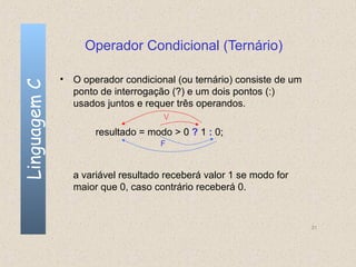 Operador Condicional (Ternário)

              • O operador condicional (ou ternário) consiste de um
Linguagem C


                ponto de interrogação (?) e um dois pontos (:)
                usados juntos e requer três operandos.
                                    V
                     resultado = modo > 0 ? 1 : 0;
                                    F



                a variável resultado receberá valor 1 se modo for
                maior que 0, caso contrário receberá 0.


                                                                      31
 