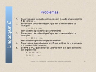 Problemas
              1.   Escreva quatro instruções diferentes em C, cada uma subtraindo
                   1 da variável n.
Linguagem C

              2.   Escreva um bloco de código C que tem o mesmo efeito da
                   instrução
                         n = 100 + m++;
                   sem utilizar o operador de pós-incremento
              3.   Escreva um bloco de código C que tem o mesmo efeito da
                   instrução
                         n = 100 + ++m;
                   sem utilizar o operador de pré-incremento
              4.   Escreva uma instrução única em C que subtraia de z a soma de
                   x e y e depois incremente y.
              5.   Se m=5 e n=2, quais serão os valores de m e n após cada uma
                   das expressões:
                         a. m *= n++;
                         b. m += --n;

                            Instituto CERTI Amazônia. Treinamento para Sistemas Embarcados   34
 