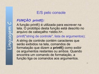 E/S pelo console
              FUNÇÃO printf():
Linguagem C

              A função printf() é utilizada para escrever na
              tela. O protótipo desta função está descrito no
              arquivo de cabeçalho <stdio.h>.
              printf("string de controle", lista de argumentos);
              A string de controle contém caracteres que
              serão exibidos na tela, comandos de
              formatação que dizem a printf() como exibir
              os argumentos restantes ou ambos. Quando
              encontra um comando de formatação, a
              função liga os comandos aos argumentos.
                                                                   36
 