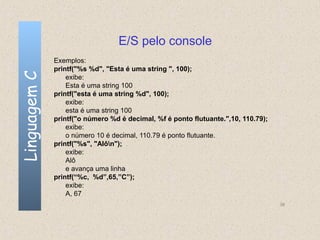 E/S pelo console
              Exemplos:
              printf("%s %d", "Esta é uma string ", 100);
Linguagem C

                  exibe:
                  Esta é uma string 100
              printf("esta é uma string %d", 100);
                  exibe:
                  esta é uma string 100
              printf("o número %d é decimal, %f é ponto flutuante.",10, 110.79);
                  exibe:
                  o número 10 é decimal, 110.79 é ponto flutuante.
              printf("%s", "Alôn");
                  exibe:
                  Alô
                  e avança uma linha
              printf(“%c, %d”,65,”C”);
                  exibe:
                  A, 67
                                                                                   38
 
