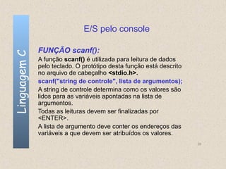 E/S pelo console

              FUNÇÃO scanf():
Linguagem C


              A função scanf() é utilizada para leitura de dados
              pelo teclado. O protótipo desta função está descrito
              no arquivo de cabeçalho <stdio.h>.
              scanf("string de controle", lista de argumentos);
              A string de controle determina como os valores são
              lidos para as variáveis apontadas na lista de
              argumentos.
              Todas as leituras devem ser finalizadas por
              <ENTER>.
              A lista de argumento deve conter os endereços das
              variáveis a que devem ser atribuídos os valores.
                                                                     39
 