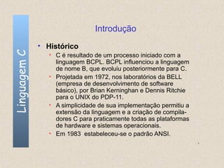 Introdução
              • Histórico
Linguagem C

                 • C é resultado de um processo iniciado com a
                   linguagem BCPL. BCPL influenciou a linguagem
                   de nome B, que evoluiu posteriormente para C.
                 • Projetada em 1972, nos laboratórios da BELL
                   (empresa de desenvolvimento de software
                   básico), por Brian Kerninghan e Dennis Ritchie
                   para o UNIX do PDP-11.
                 • A simplicidade de sua implementação permitiu a
                   extensão da linguagem e a criação de compila-
                   dores C para praticamente todas as plataformas
                   de hardware e sistemas operacionais.
                 • Em 1983 estabeleceu-se o padrão ANSI.
                                                                    4
 