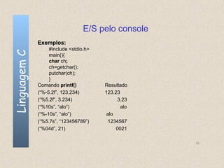 E/S pelo console
              Exemplos:
                   #include <stdio.h>
Linguagem C

                   main(){
                   char ch;
                   ch=getchar();
                   putchar(ch);
                   }
              Comando printf()          Resultado
              (“%-5.2f”, 123.234)       123.23
              (“%5.2f”, 3.234)                3.23
              (“%10s”, “alo”)                  alo
              (“%-10s”, “alo”)           alo
              (“%5.7s”, “123456789”)     1234567
              (“%04d”, 21)                   0021

                                                     42
 