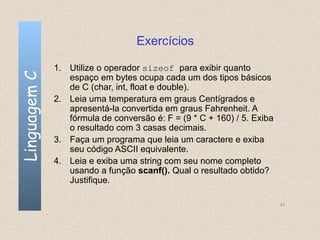 Exercícios

              1. Utilize o operador sizeof para exibir quanto
Linguagem C

                 espaço em bytes ocupa cada um dos tipos básicos
                 de C (char, int, float e double).
              2. Leia uma temperatura em graus Centígrados e
                 apresentá-la convertida em graus Fahrenheit. A
                 fórmula de conversão é: F = (9 * C + 160) / 5. Exiba
                 o resultado com 3 casas decimais.
              3. Faça um programa que leia um caractere e exiba
                 seu código ASCII equivalente.
              4. Leia e exiba uma string com seu nome completo
                 usando a função scanf(). Qual o resultado obtido?
                 Justifique.

                                                                        43
 