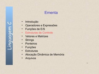 Ementa

              •   Introdução
Linguagem C


              •   Operadores e Expressões
              •   Funções de E/S
              •   Estruturas de Controle
              •   Vetores e Matrizes
              •   Strings
              •   Ponteiros
              •   Funções
              •   Estruturas
              •   Alocação Dinâmica de Memória
              •   Arquivos
                                                 44
 