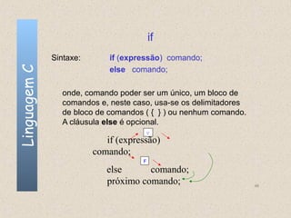 if
              Sintaxe:       if (expressão) comando;
Linguagem C

                             else comando;

                onde, comando poder ser um único, um bloco de
                comandos e, neste caso, usa-se os delimitadores
                de bloco de comandos ( { } ) ou nenhum comando.
                A cláusula else é opcional.
                                      V
                            if (expressão)
                         comando;
                                     F
                            else      comando;
                            próximo comando;                      46
 