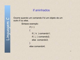 if aninhados

              Ocorre quando um comando if é um objeto de um
Linguagem C


              outro if ou else.
                       Sintaxe exemplo:
                                if ( i )
                                {
                                    if ( k ) comando1;
                                    if ( j ) comando2;
                                    else comando3;
                                }
                                else comando4;

                                                              48
 
