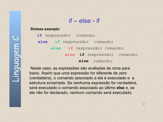 if – else - if
              Sintaxe exemplo:
                  if (expressão)        comando;
Linguagem C


                  else     if (expressão)       comando;
                         else     if (expressão) comando;
                                 else    if (expressão)      comando;
                                         else   comando;
               Neste caso, as expressões são avaliadas de cima para
              baixo. Assim que uma expressão for diferente de zero
              (verdadeira), o comando associado a ela é executado e a
              estrutura encerrada. Se nenhuma expressão for verdadeira,
              será executado o comando associado ao último else e, se
              ele não for declarado, nenhum comando será executado.

                                                                          49
 
