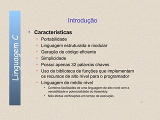Introdução
              • Características
Linguagem C

                 • Portabilidade
                 • Linguagem estruturada e modular
                 • Geração de código eficiente
                 • Simplicidade
                 • Possui apenas 32 palavras chaves
                 • Uso de biblioteca de funções que implementam
                   os recursos de alto nível para o programador
                 • Linguagem de médio nível
                     • Combina facilidades de uma linguagem de alto nível com a
                       versatilidade e potencialidade do Assembly.
                     • Não efetua verificações em tempo de execução.

                                                                                  5
 