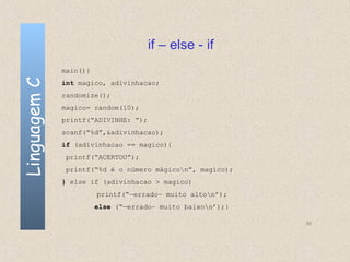 if – else - if
              main(){
Linguagem C

              int magico, adivinhacao;
              randomize();
              magico= random(10);
              printf(“ADIVINHE: ”);
              scanf(“%d”,&adivinhacao);
              if (adivinhacao == magico){
               printf(“ACERTOU”);
               printf(“%d é o número mágicon”, magico);
              } else if (adivinhacao > magico)
                        printf(“—errado– muito alton’);
                        else (“—errado– muito baixon’);}

                                                            50
 