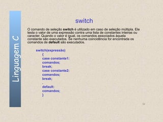 switch
              O comando de seleção switch é utilizado em caso de seleção múltipla. Ele
              testa o valor de uma expressão contra uma lista de constantes inteiras ou
              caracter. Quando o valor é igual, os comandos associados àquela
Linguagem C

              constante são executados. Se nenhuma coincidência for encontrada os
              comandos de default são executados.

                   switch(expressão)
                       {
                       case constante1:
                       comandos;
                       break;
                       case constante2:
                       comandos;
                       break;
                       .
                       default:
                       comandos;
                       }

                                                                                          52
 