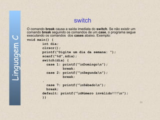 switch
              O comando break causa a saída imediata do switch. Se não existir um
              comando break seguindo os comandos de um case, o programa segue
              executando os comandos dos cases abaixo. Exemplo:
Linguagem C

              void main() {
                       int dia;
                       clrscr();
                       printf(“Digite um dia da semana: “);
                       scanf(“%d”,&dia);
                       switch(dia) {
                          case 1: printf(“nDomingon”);
                                  break;
                          case 2: printf(“nSegundan”);
                                  break;
                       .
                          case 7: printf(“nSábadon”);
                          break;
                       default: printf(“nNúmero inválido!!!n”);
                       }}
                                                                                    53
 