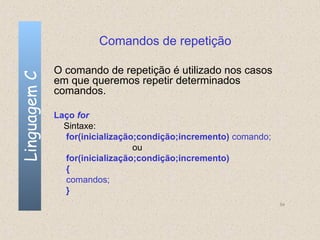 Comandos de repetição

              O comando de repetição é utilizado nos casos
Linguagem C

              em que queremos repetir determinados
              comandos.

              Laço for
                Sintaxe:
                for(inicialização;condição;incremento) comando;
                                 ou
                for(inicialização;condição;incremento)
                {
                comandos;
                }
                                                                  54
 