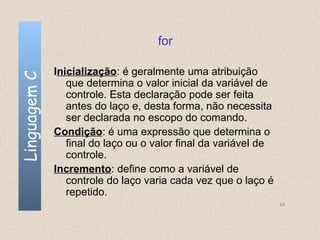 for

              Inicialização: é geralmente uma atribuição
Linguagem C


                 que determina o valor inicial da variável de
                 controle. Esta declaração pode ser feita
                 antes do laço e, desta forma, não necessita
                 ser declarada no escopo do comando.
              Condição: é uma expressão que determina o
                 final do laço ou o valor final da variável de
                 controle.
              Incremento: define como a variável de
                 controle do laço varia cada vez que o laço é
                 repetido.
                                                                 55
 