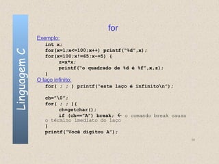 for
              Exemplo:
                 int x;
                 for(x=1;x<=100;x++) printf(“%d”,x);
Linguagem C


                 for(x=100;x!=65;x-=5) {
                      z=x*x;
                      printf(“o quadrado de %d é %f”,x,z);
                 }
              O laço infinito:
                 for( ; ; ) printf(“este laço é infiniton”);

                 ch=”0”;
                 for( ; ; ){
                      ch=getchar();
                      if (ch==”A”) break;  o comando break causa
                 o término imediato do laço
                 }
                 printf(“Você digitou A”);
                                                                    56
 