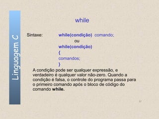while

              Sintaxe:       while(condição) comando;
Linguagem C


                                      ou
                             while(condição)
                             {
                             comandos;
                             }
                A condição pode ser qualquer expressão, e
                verdadeiro é qualquer valor não-zero. Quando a
                condição é falsa, o controle do programa passa para
                o primeiro comando após o bloco de código do
                comando while.

                                                                      57
 