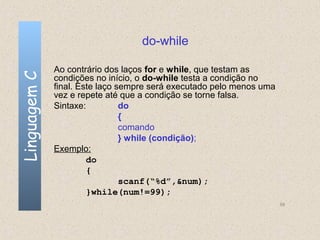 do-while

              Ao contrário dos laços for e while, que testam as
Linguagem C

              condições no início, o do-while testa a condição no
              final. Este laço sempre será executado pelo menos uma
              vez e repete até que a condição se torne falsa.
              Sintaxe:          do
                                {
                                comando
                                } while (condição);
              Exemplo:
                       do
                       {
                                scanf(“%d”,&num);
                       }while(num!=99);
                                                                      59
 