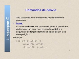 Comandos de desvio

                São utilizados para realizar desvios dentro de um
Linguagem C


                programa.
              • break:
                O comando break tem duas finalidades. A primeira é
                de terminar um case num comando switch e a
                segunda é de forçar o término imediato de um laço
                de repetição.
              Exemplo:
                for(t=0;t<100;t++){
                       print(“%d n”,t);
                       if(t==10) break; }
                                                                     60
 