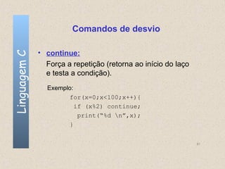 Comandos de desvio

              • continue:
Linguagem C


                Força a repetição (retorna ao início do laço
                e testa a condição).
                Exemplo:
                      for(x=0;x<100;x++){
                         if (x%2) continue;
                          print(“%d n”,x);
                      }


                                                               61
 